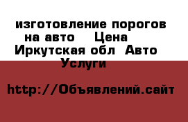 изготовление порогов на авто. › Цена ­ 1 - Иркутская обл. Авто » Услуги   